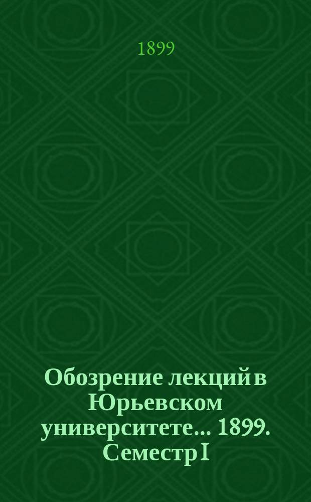 Обозрение лекций в Юрьевском университете... ... 1899. Семестр I