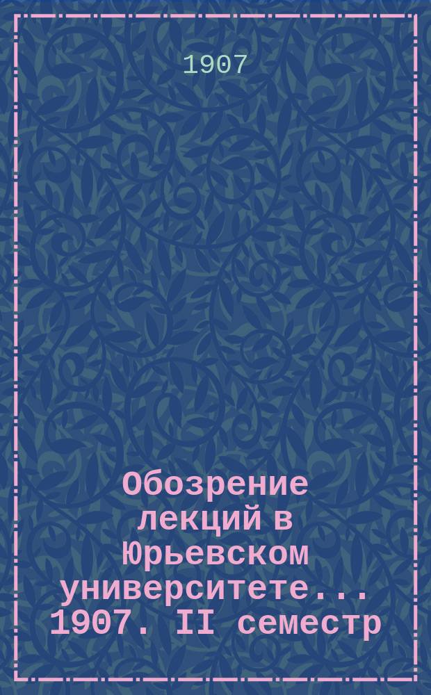 Обозрение лекций в Юрьевском университете... ... 1907. II семестр