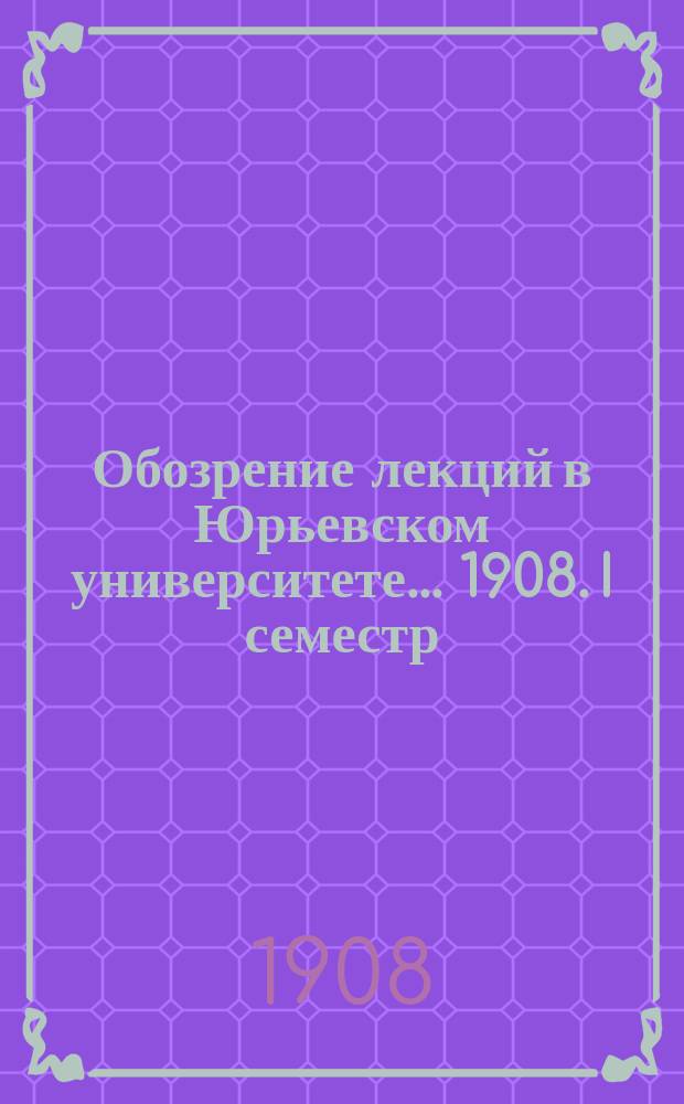 Обозрение лекций в Юрьевском университете... ... 1908. I семестр