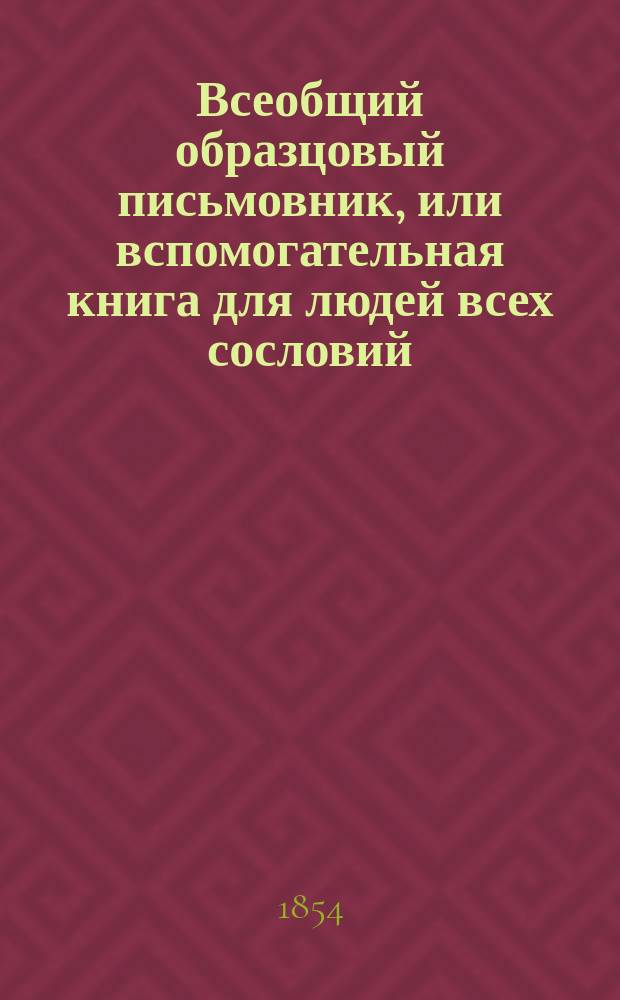 Всеобщий образцовый письмовник, или вспомогательная книга для людей всех сословий, содержащая в себе образцы для сочинения всякого рода писем, встречающихся в общественных сношениях и коммерческих делах