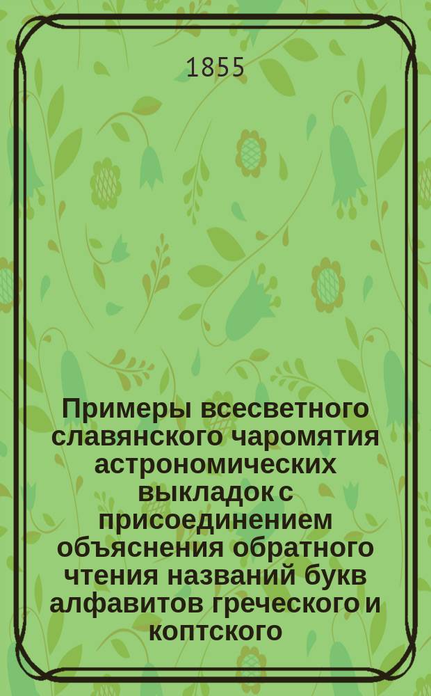 Примеры всесветного славянского чаромятия астрономических выкладок с присоединением объяснения обратного чтения названий букв алфавитов греческого и коптского