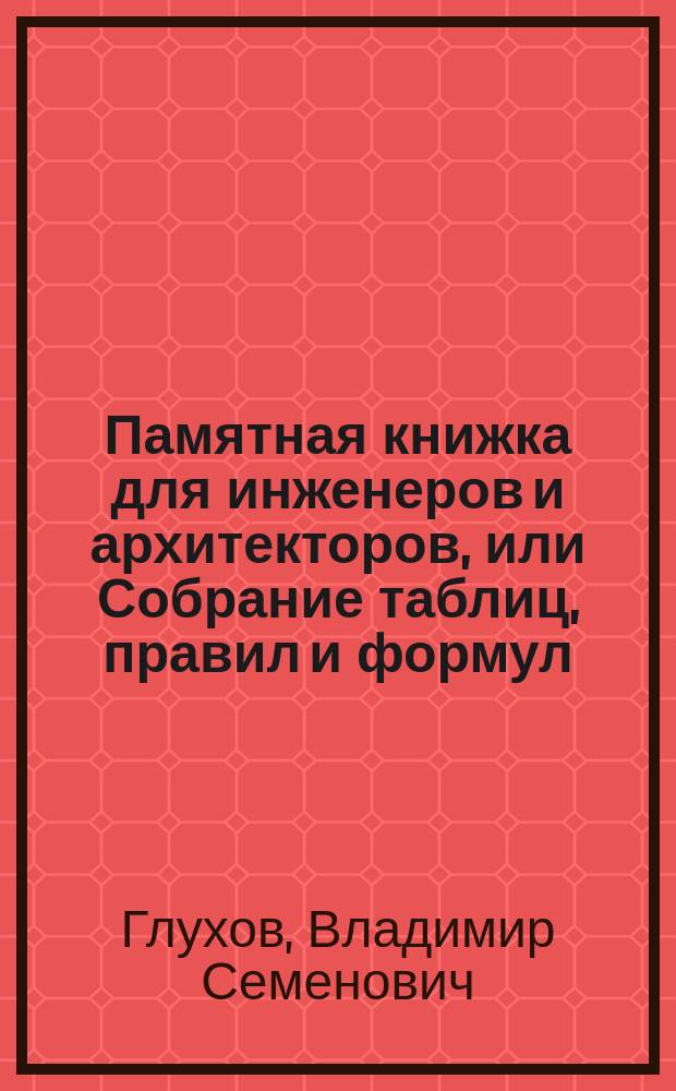 Памятная книжка для инженеров и архитекторов, или Собрание таблиц, правил и формул, относящихся к математике, физике, геодезии, строительному искусству и практической механике : Ч. 1