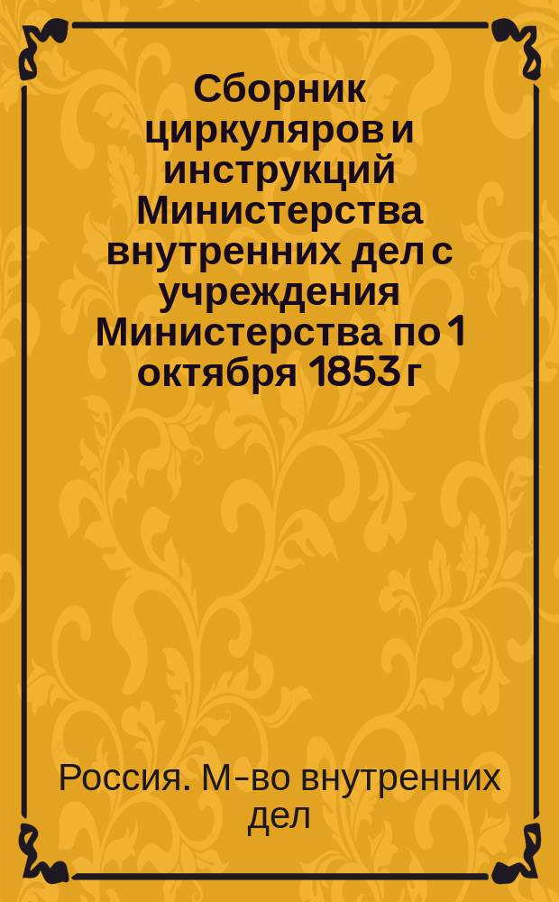 Сборник циркуляров и инструкций Министерства внутренних дел с учреждения Министерства по 1 октября 1853 г. : Т. 1