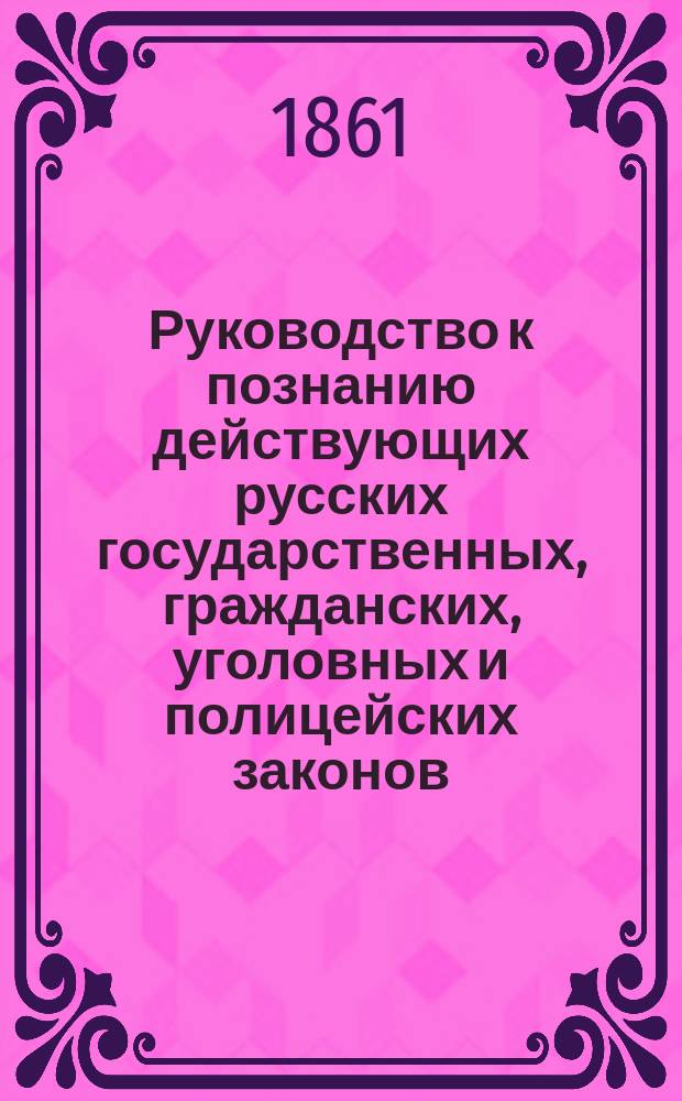 Руководство к познанию действующих русских государственных, гражданских, уголовных и полицейских законов, составленное старшим учителем законоведения в С.-Петербургской Ларинской гимназии, кандидатом прав Ф. Проскуряковым