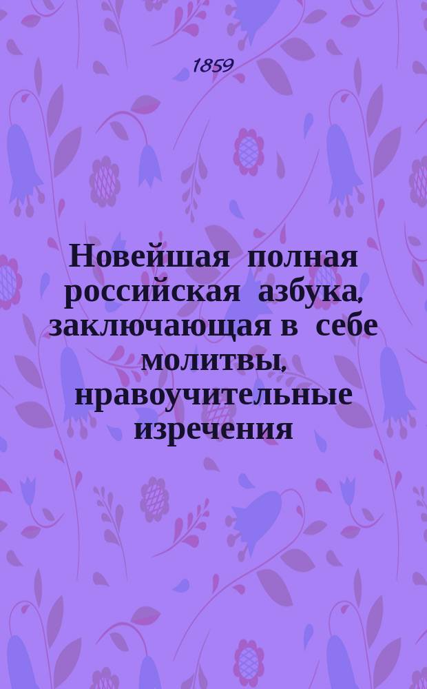 Новейшая полная российская азбука, заключающая в себе молитвы, нравоучительные изречения, правила учтивости, понятия, нужные для юношей и для всякого христианина, священную историю Ветхого и Нового завета, анекдоты, повести, басни и стихотворения для детей