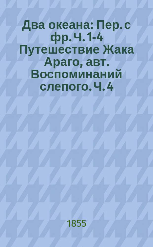 Два океана : Пер. с фр. Ч. 1-4 Путешествие Жака Араго, авт. Воспоминаний слепого. Ч. 4