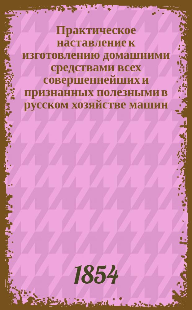 Практическое наставление к изготовлению домашними средствами всех совершеннейших и признанных полезными в русском хозяйстве машин, орудий и снарядов по земледелию и домоводству