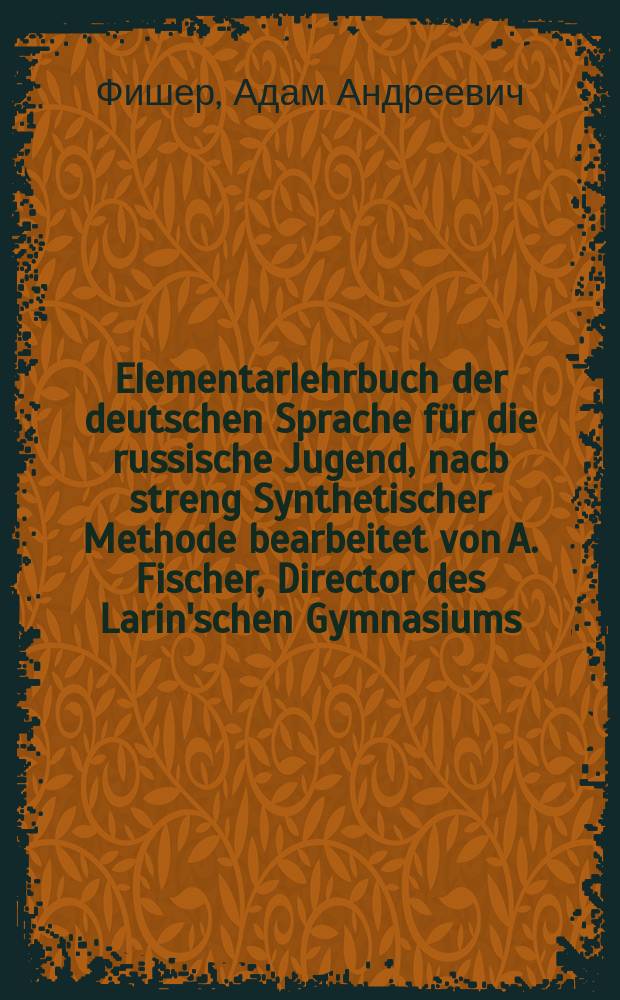 Elementarlehrbuch der deutschen Sprache f&uuml;r die russische Jugend, nacb streng Synthetischer Methode bearbeitet von A. Fischer, Director des Larin'schen Gymnasiums