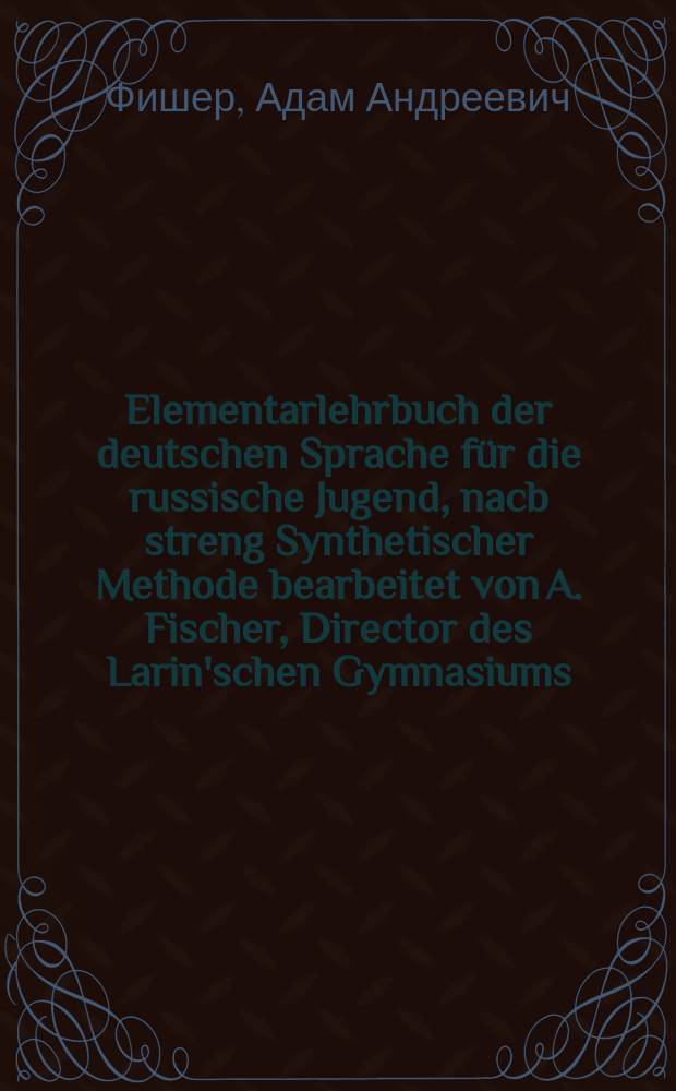 Elementarlehrbuch der deutschen Sprache f&uuml;r die russische Jugend, nacb streng Synthetischer Methode bearbeitet von A. Fischer, Director des Larin'schen Gymnasiums