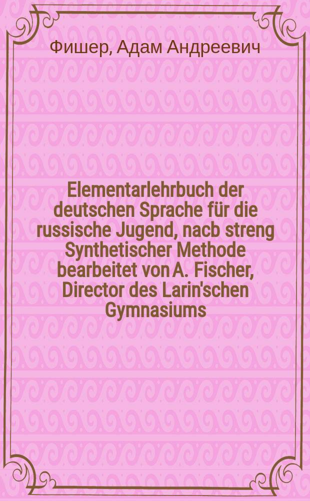 Elementarlehrbuch der deutschen Sprache f&uuml;r die russische Jugend, nacb streng Synthetischer Methode bearbeitet von A. Fischer, Director des Larin'schen Gymnasiums