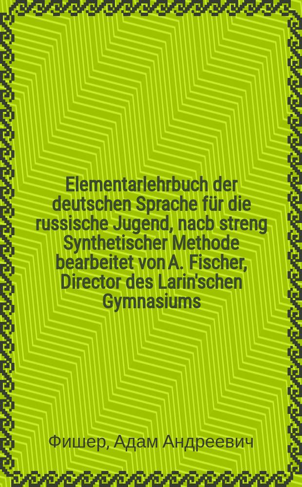 Elementarlehrbuch der deutschen Sprache f&uuml;r die russische Jugend, nacb streng Synthetischer Methode bearbeitet von A. Fischer, Director des Larin'schen Gymnasiums