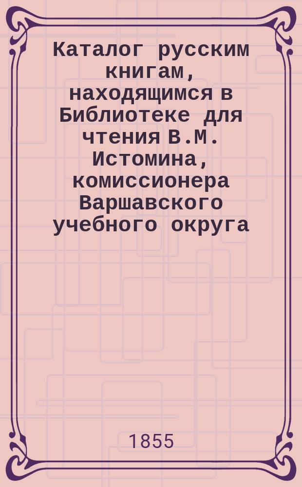 Каталог русским книгам, находящимся в Библиотеке для чтения В.М. Истомина, комиссионера Варшавского учебного округа...