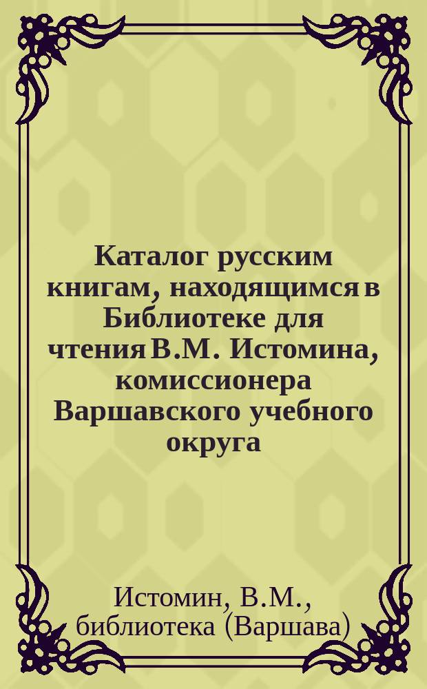 Каталог русским книгам, находящимся в Библиотеке для чтения В.М. Истомина, комиссионера Варшавского учебного округа...