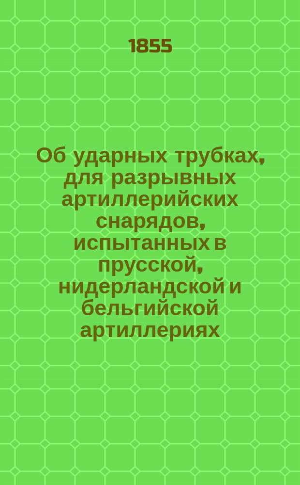 Об ударных трубках, для разрывных артиллерийских снарядов, испытанных в прусской, нидерландской и бельгийской артиллериях : (Сост. на основании сведений, помещенных в Archiv für die Offiziere, 3-я книжка 25 т.; Journal des armes speciales, Octobre 1853 и Revue de technologie militaire par L. Delobel, т. 1, 1854 г.)