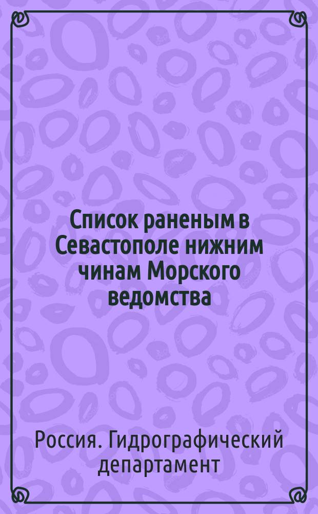 Список раненым в Севастополе нижним чинам Морского ведомства : С обозначением, кто из какой губернии поступил на службу, где, когда и как ранен