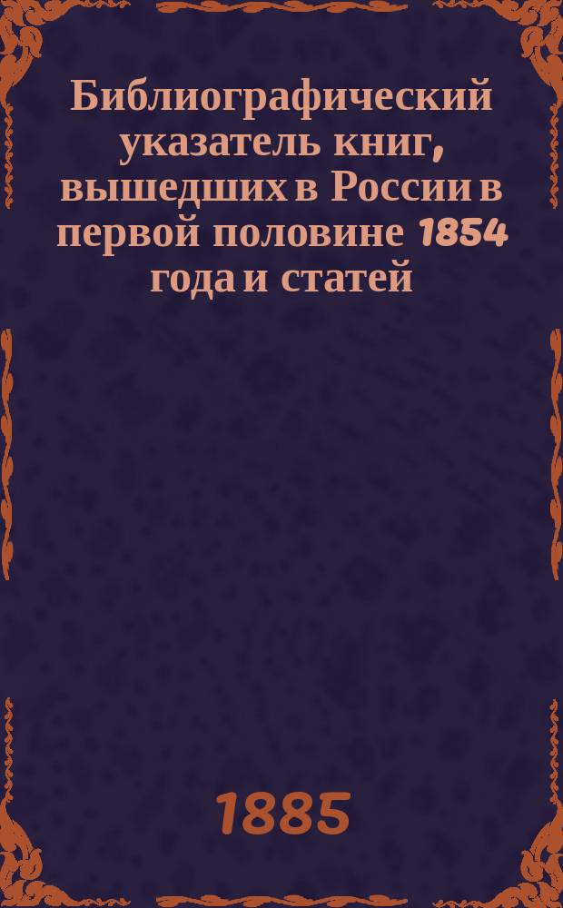 Библиографический указатель книг, вышедших в России в первой половине 1854 года и статей, помещенных в журналах и газетах того же полугодия. Ч. 2