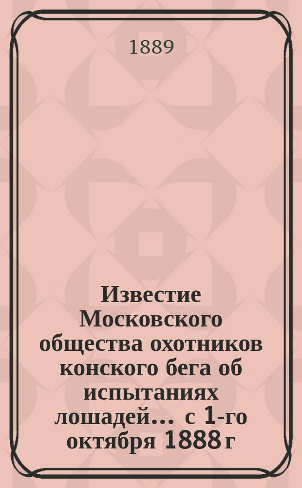 Известие Московского общества охотников конского бега об испытаниях лошадей... ... с 1-го октября 1888 г. по 1-е октября 1889 г.