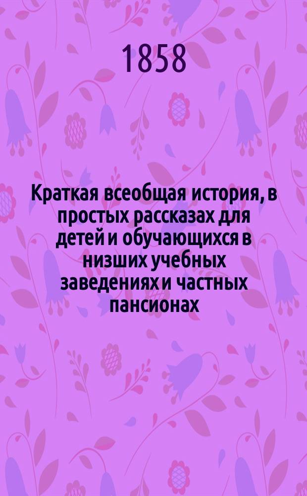 Краткая всеобщая история, в простых рассказах для детей и обучающихся в низших учебных заведениях и частных пансионах : С вопросами для повторения рассказов, с общ. хронол. обозрением истории и с 4 ист. карт
