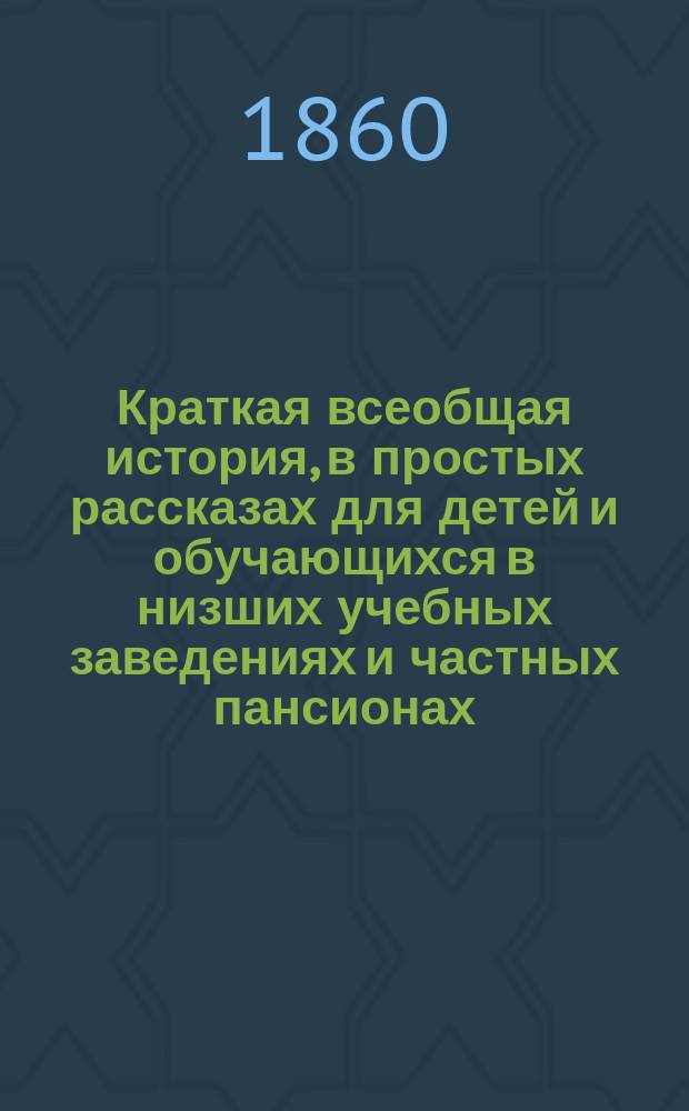 Краткая всеобщая история, в простых рассказах для детей и обучающихся в низших учебных заведениях и частных пансионах : С вопросами для повторения рассказов, с общ. хронол. обозрением истории и с 4 ист. карт