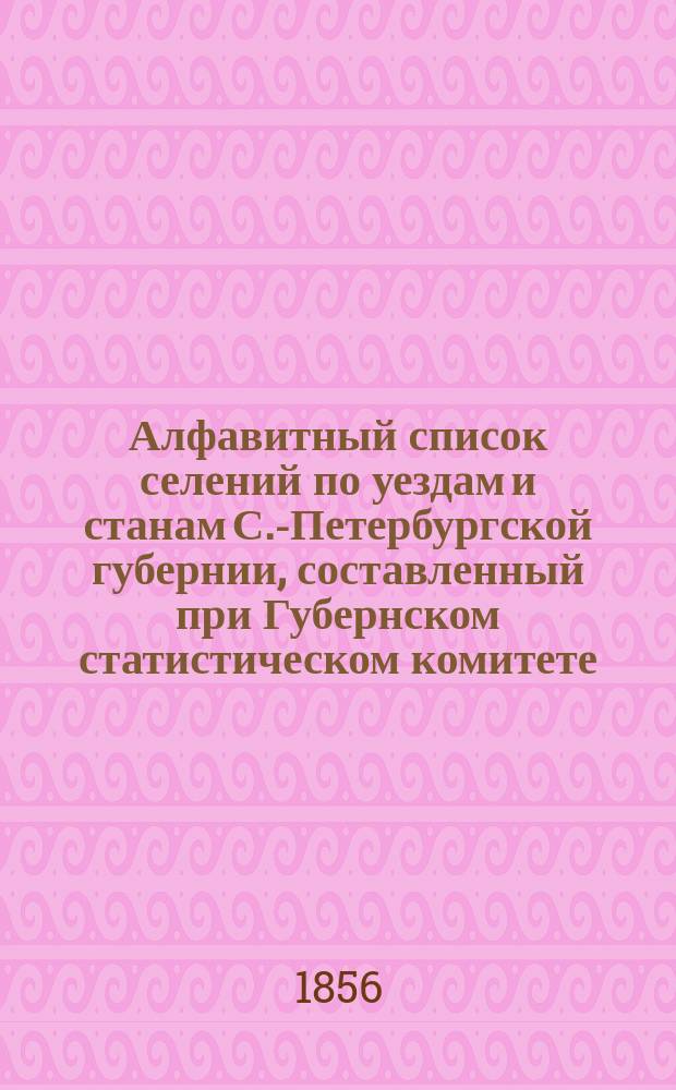 Алфавитный список селений по уездам и станам С.-Петербургской губернии, составленный при Губернском статистическом комитете