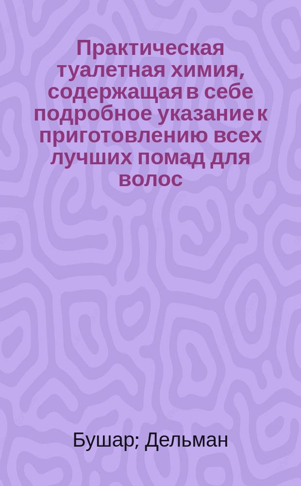 Практическая туалетная химия, содержащая в себе подробное указание к приготовлению всех лучших помад для волос, губ и рук; курительных средств, как-то: порошков, свеч, бумаг и эссенций, отличных душистых вод и эссенций ...
