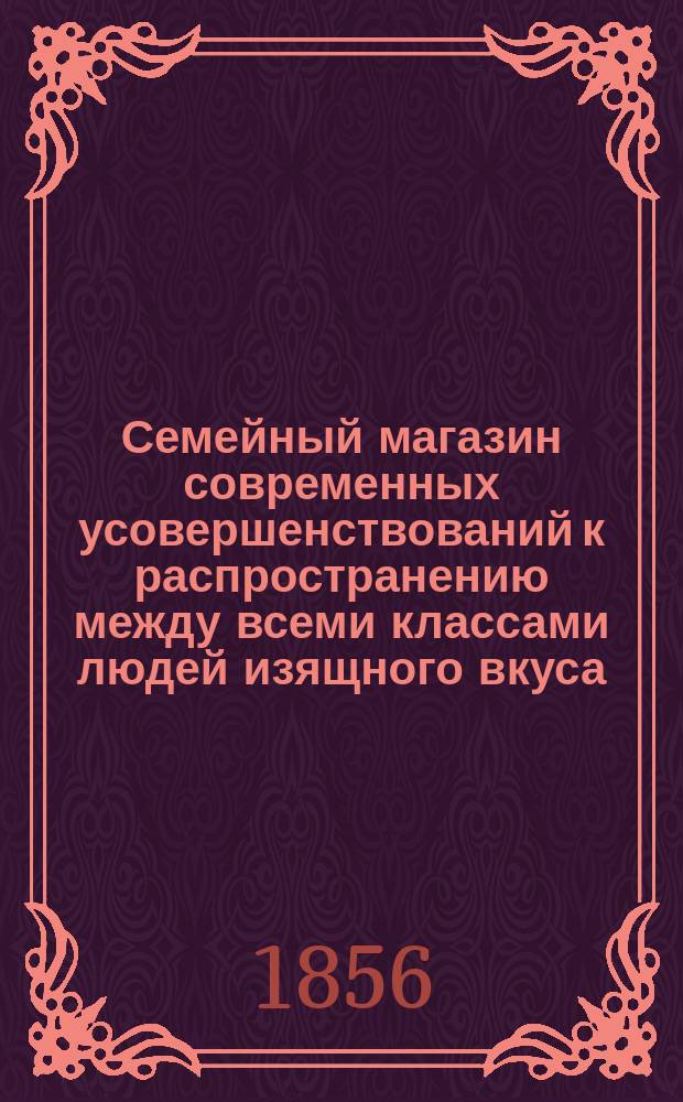 Семейный магазин современных усовершенствований к распространению между всеми классами людей изящного вкуса, порядка и удобства в домашней и общественной жизни : Тысячи тех незнач. и знач. матер. предметов, которые благоприятствуют удобствам и мир. невозмутимому наслаждению домаш. жизнею : В 4-х ч. Ч. 1-4