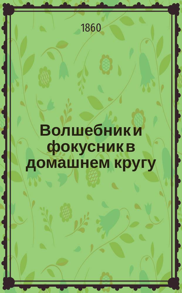 Волшебник и фокусник в домашнем кругу : Представление самых любопытных фокусов, которые приводят зрителя в неожиданное изумление и не требуют никаких затруднительных приготовлений, по способам Германа, Филадельфа, Пинетти, Боско и Мартини, представлявших фокусы в Москве и С.-Петербурге