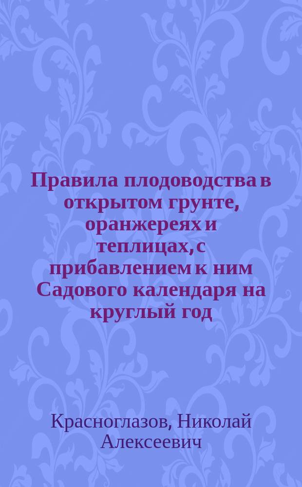 Правила плодоводства в открытом грунте, оранжереях и теплицах, с прибавлением к ним Садового календаря на круглый год, почерпнутые из шестидесятилетних практических занятий