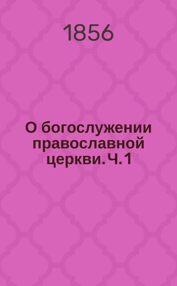 О богослужении православной церкви. Ч. 1 : О службах повседневных, вечерни, утрени, литургии и других