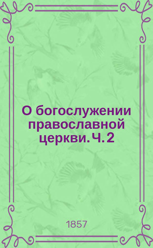 О богослужении православной церкви. Ч. 2 : О таинствах и службах повременных, о праздниках и воскресных днях, о совершителях богослужения, о храме и священных сосудах