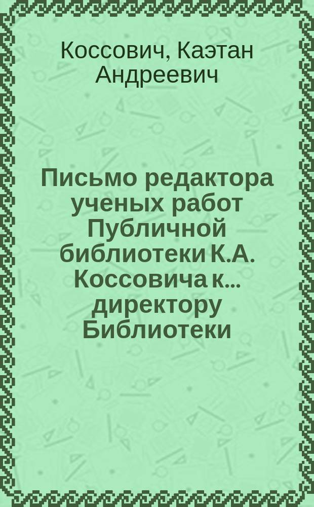 Письмо редактора ученых работ Публичной библиотеки К.А. Коссовича к... директору Библиотеки, барону Модесту Андреевичу Корфу