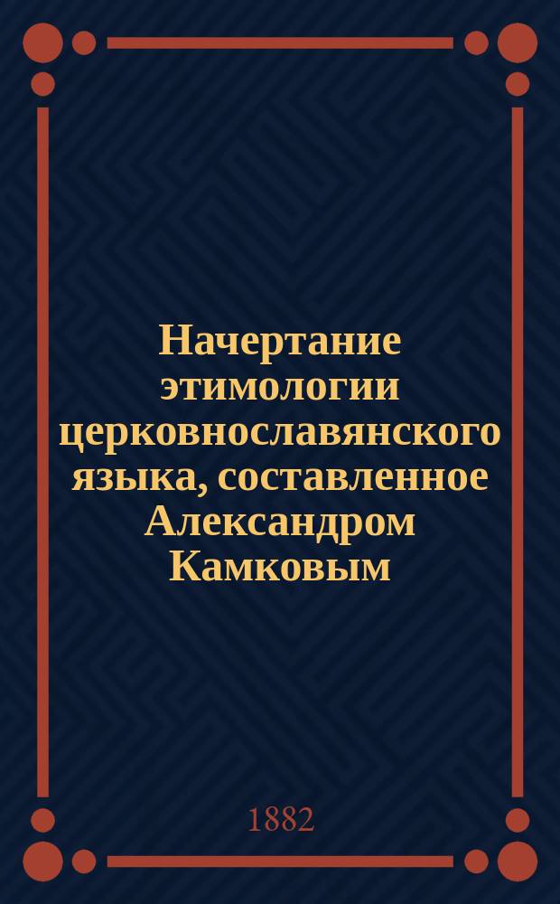 Начертание этимологии церковнославянского языка, составленное Александром Камковым : С прил. текста из Евангелия по Остромирову списку 1056-1057 г. (по хрестоматии Буслаева)