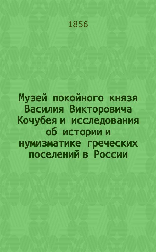 Музей покойного князя Василия Викторовича Кочубея и исследования об истории и нумизматике греческих поселений в России, равно как царств: Понтийского и Босфора Киммерийского. Т. 1