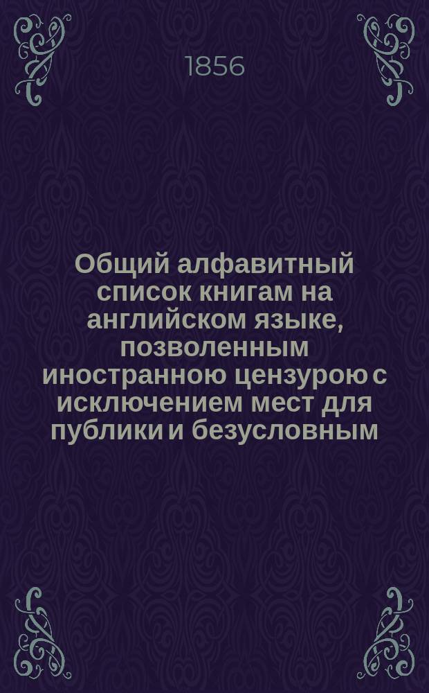 Общий алфавитный список книгам на английском языке, позволенным иностранною цензурою с исключением мест для публики и безусловным, с 1815 по 1855 год включительно