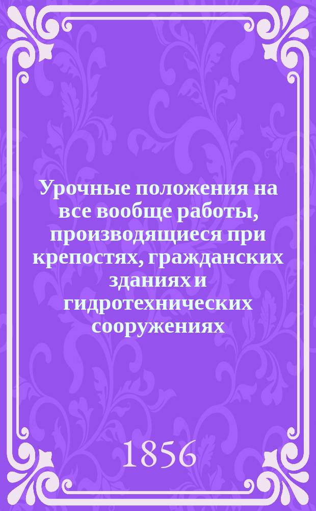 Урочные положения на все вообще работы, производящиеся при крепостях, гражданских зданиях и гидротехнических сооружениях : Выс. утв. февр. 4 дня 1843 г