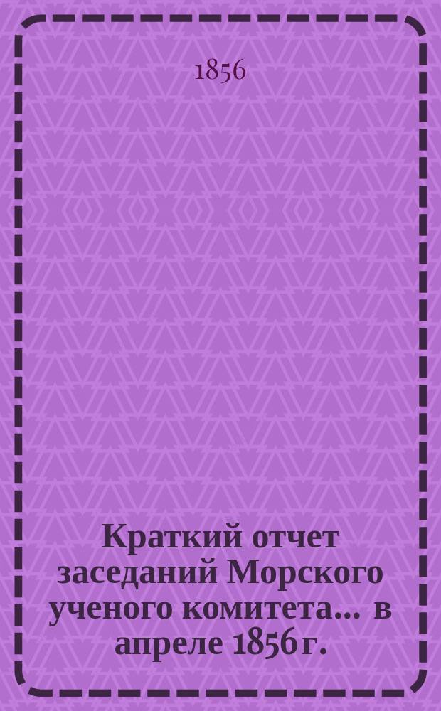 Краткий отчет заседаний Морского ученого комитета... ... в апреле 1856 г.