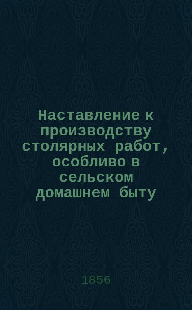 Наставление к производству столярных работ, особливо в сельском домашнем быту
