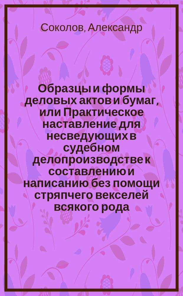 Образцы и формы деловых актов и бумаг, или Практическое наставление для несведующих в судебном делопроизводстве к составлению и написанию без помощи стряпчего векселей всякого рода, торговых договоров, заемных писем... с приложением вексельного устава и торговой доверенностии с показанием статей закона, относящихся к каждому из упомянутых предметов : В 2 ч. Ч. 1-2