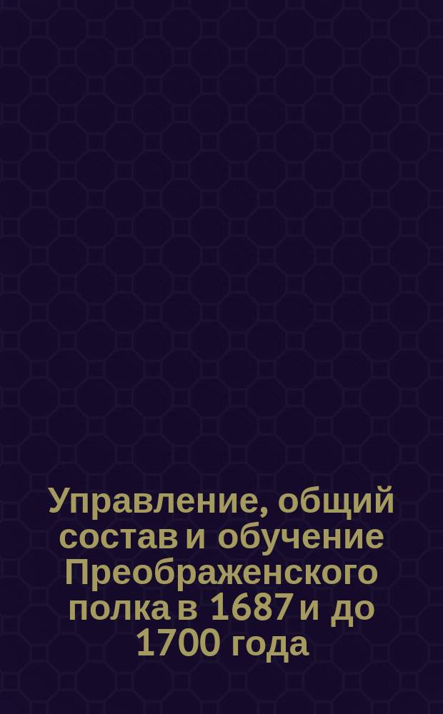 Управление, общий состав и обучение Преображенского полка в 1687 и до 1700 года : (Отрывок из Истории Лейб-гвардии Преображ. полка)