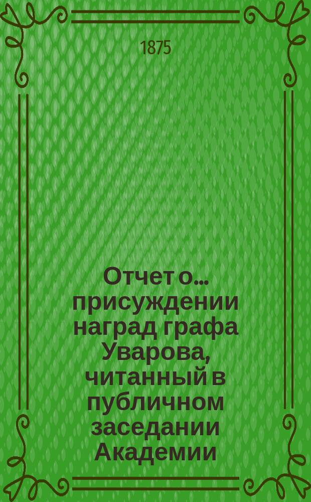 Отчет о... присуждении наград графа Уварова, [читанный в публичном заседании Академии]... [с разбором сочинений]. о семнадцатом... 25 сентября 1874 года