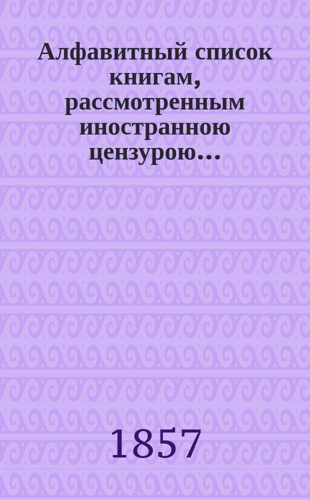 Алфавитный список книгам, рассмотренным иностранною цензурою... : С показанием состоявшихся о них решений