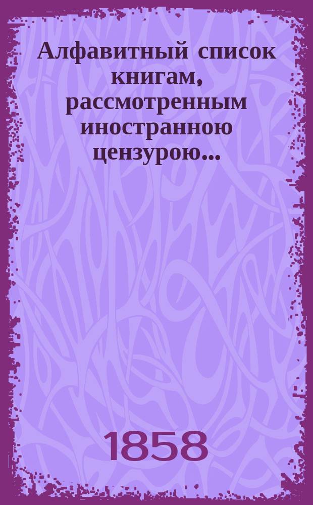 Алфавитный список книгам, рассмотренным иностранною цензурою.. : С показанием состоявшихся о них решений. ... в январе 1858 года