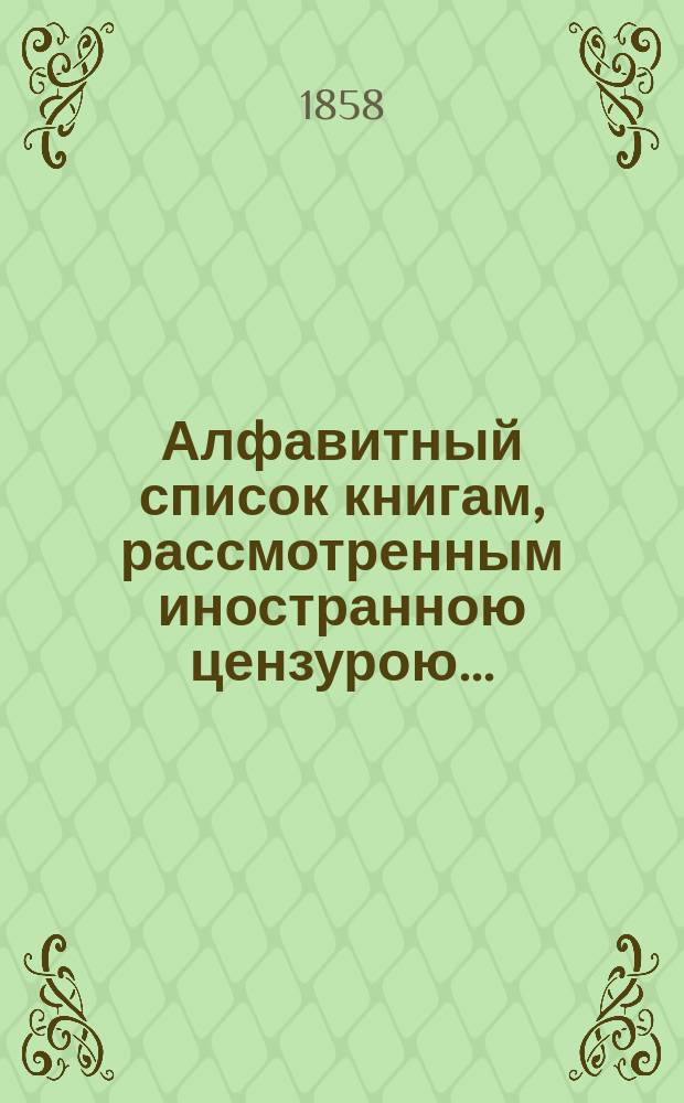 Алфавитный список книгам, рассмотренным иностранною цензурою.. : С показанием состоявшихся о них решений. ... в феврале 1858 года