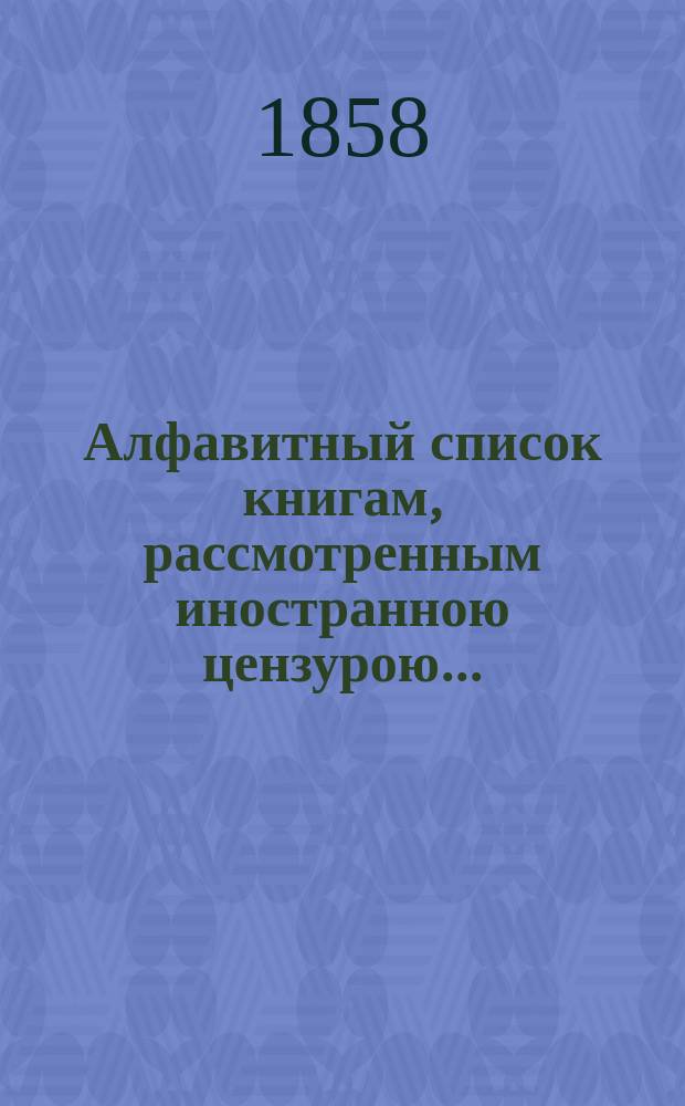 Алфавитный список книгам, рассмотренным иностранною цензурою.. : С показанием состоявшихся о них решений. ... в сентябре 1858 года