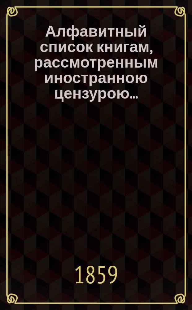 Алфавитный список книгам, рассмотренным иностранною цензурою.. : С показанием состоявшихся о них решений. ... в июле 1859 года