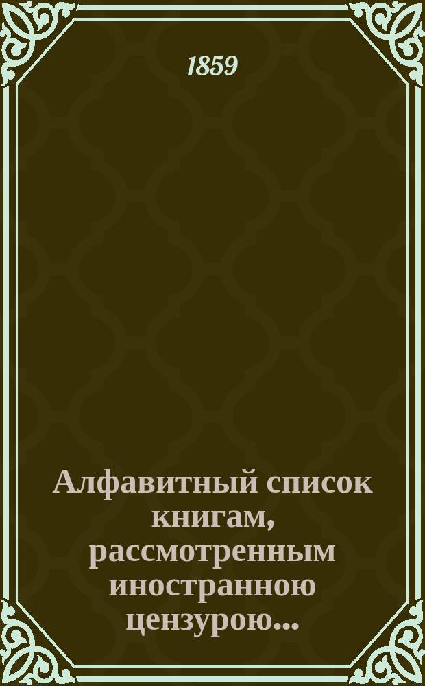 Алфавитный список книгам, рассмотренным иностранною цензурою.. : С показанием состоявшихся о них решений. ... в августе 1859 года