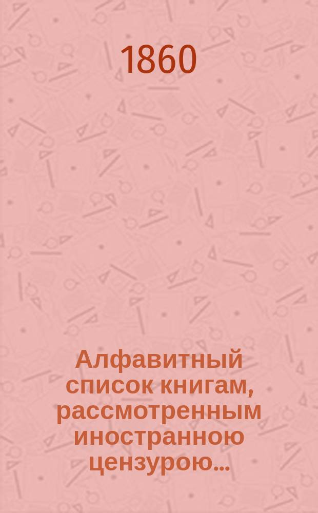 Алфавитный список книгам, рассмотренным иностранною цензурою.. : С показанием состоявшихся о них решений. ... в октябре 1860 года