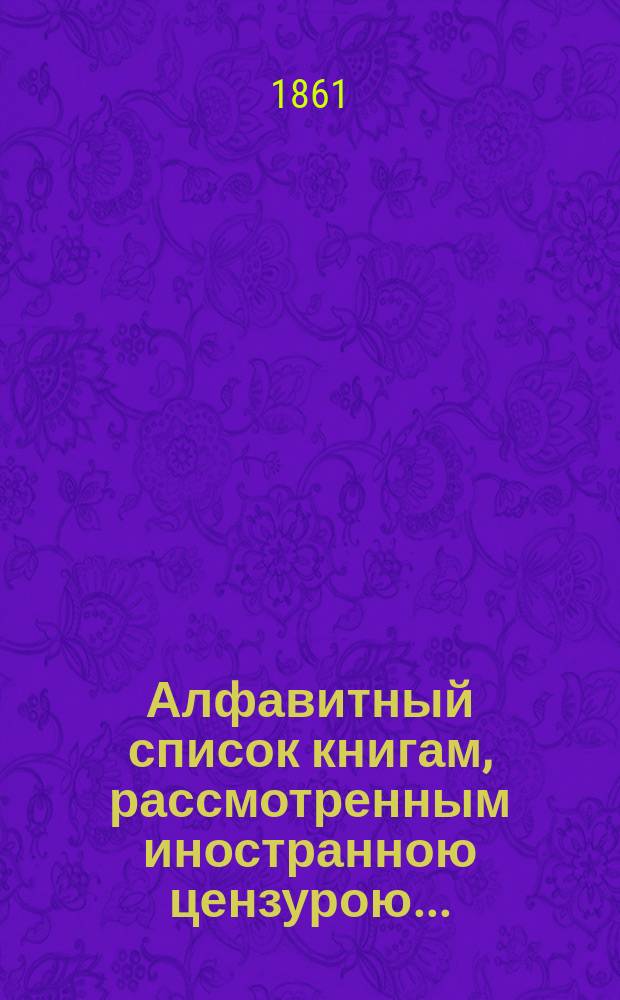 Алфавитный список книгам, рассмотренным иностранною цензурою.. : С показанием состоявшихся о них решений. ... в январе 1861 года