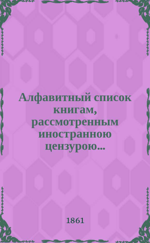 Алфавитный список книгам, рассмотренным иностранною цензурою.. : С показанием состоявшихся о них решений. ... в марте 1861 года