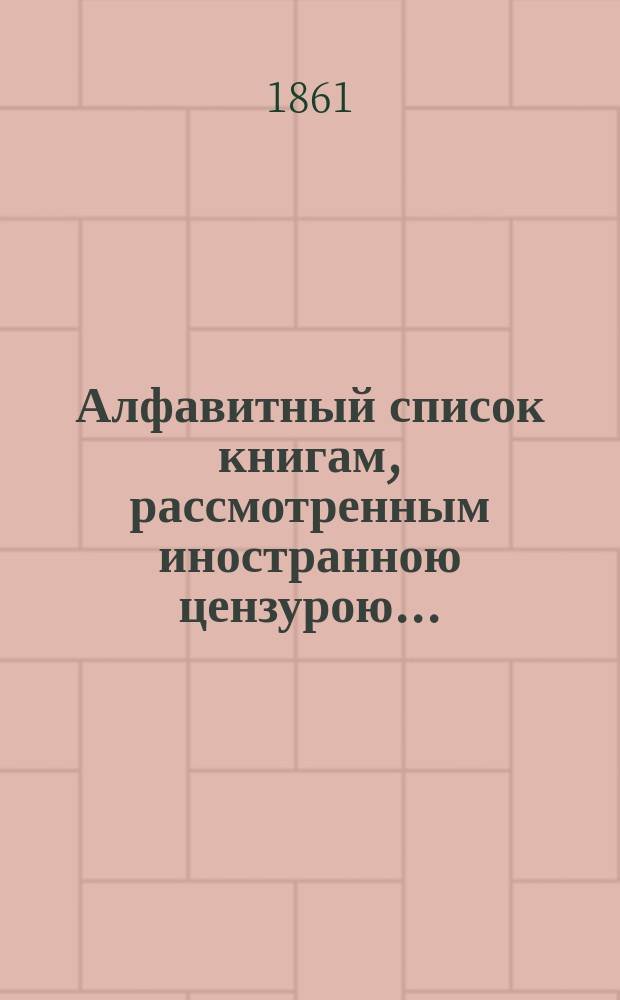 Алфавитный список книгам, рассмотренным иностранною цензурою.. : С показанием состоявшихся о них решений. ... в июле 1861 года